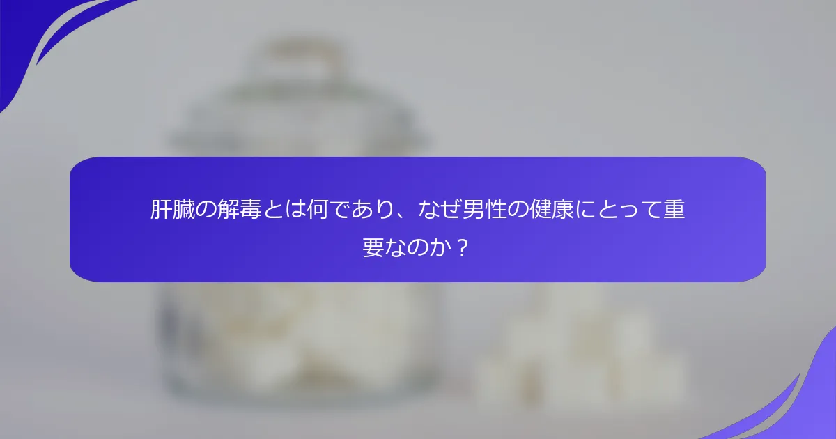 肝臓の解毒とは何であり、なぜ男性の健康にとって重要なのか？