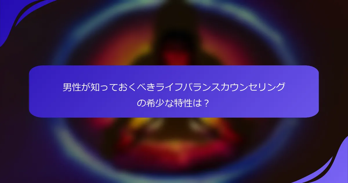 男性が知っておくべきライフバランスカウンセリングの希少な特性は？